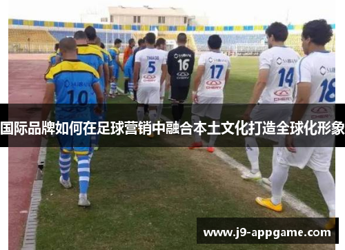 国际品牌如何在足球营销中融合本土文化打造全球化形象